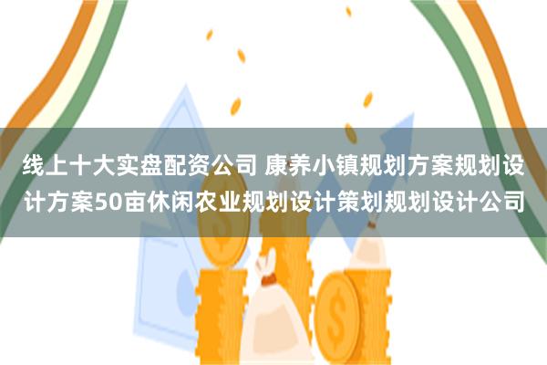 线上十大实盘配资公司 康养小镇规划方案规划设计方案50亩休闲农业规划设计策划规划设计公司