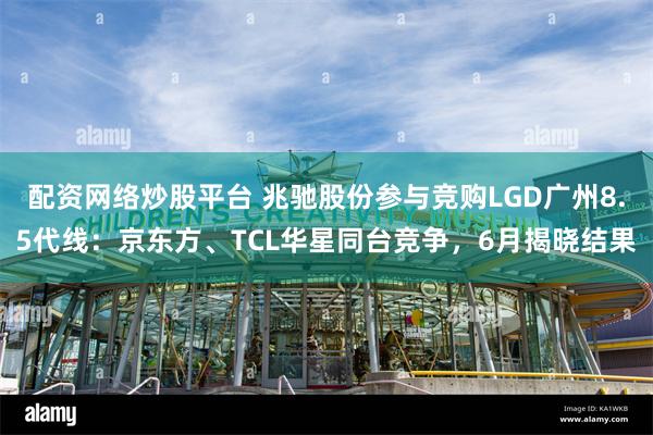 配资网络炒股平台 兆驰股份参与竞购LGD广州8.5代线：京东方、TCL华星同台竞争，6月揭晓结果