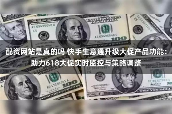 配资网站是真的吗 快手生意通升级大促产品功能：助力618大促实时监控与策略调整