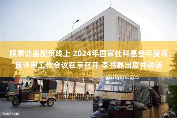 股票鼎盛配资线上 2024年国家社科基金年度项目评审工作会议在京召开 李书磊出席并讲话