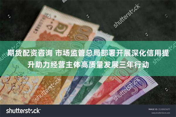 期货配资咨询 市场监管总局部署开展深化信用提升助力经营主体高质量发展三年行动