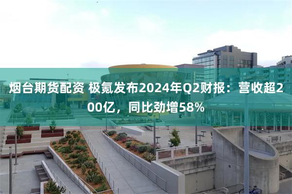 烟台期货配资 极氪发布2024年Q2财报：营收超200亿，同比劲增58%