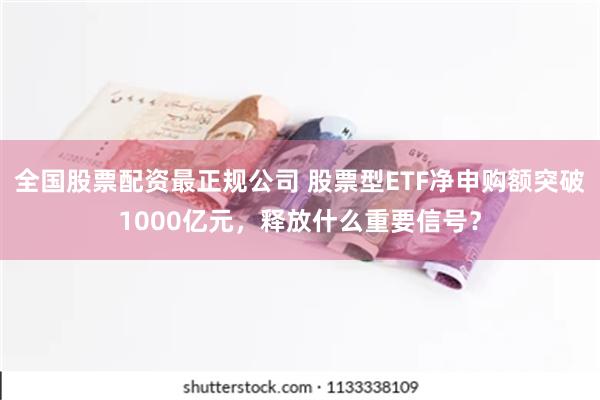 全国股票配资最正规公司 股票型ETF净申购额突破1000亿元，释放什么重要信号？